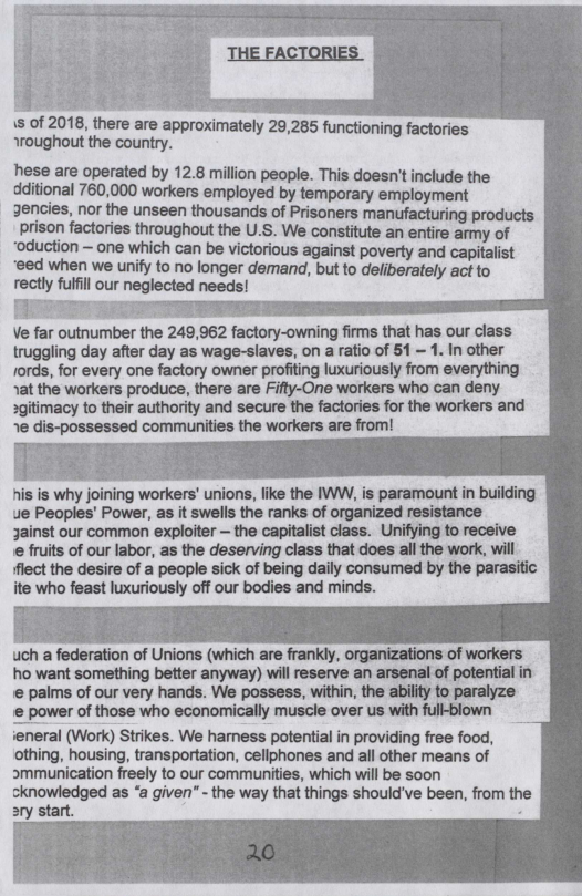 m =  e g s of 2018, there are approximately 29,285 functioning factories aroughout the country.  hese are operated by 12.8 million people. This doesn’tinclude the  dditional 760,000 workers employed by temporary employment  3encies, nor the unseen thousands of Prisoners manufacturing products prison factories throughout the U.S. We constitute an entire army of  “oduction ~ one which can be victorious against poverty and capitalist  eed when we unify to no longer demand, but to deliberately act to  rectly fulfl our neglected needs!  Ve far outnumber the 249,962 factory-owning firms that has our class. truggling day after day as wage-slaves, on a ratio of 51 — 1. In other fords, for every one factory owner profiting luxuriously from everything ~at the workers produce, there are Fifty-One workers who can deny sgitimacy to their authority and secure the factories for the workers and ~e dis-possessed communities the workers are from!  his is why joining workers’ unions, ike the IWW, is paramount i building ue Peoples’ Power, as it swells the ranks of organized resistance Jainst our common exploiter — the capitalist ciass. Unifying to receive ‘e fruits of our Iabor, as the deserving class that does all the work, will flect the desire of a people sick of being daily consumed by the parasitic ite who feast luxuriously off our bodies and minds.  uch a federation of Unions (which are frankly, organizations of workers ho want something better anyway) wil reserve an arsenal of potential in e palms of our very hands. We possess, within, the abilit to paralyze e power of those who economically muscle over us with full-blown ieneral (Work) Strikes. We harness potential in providing free food, othing, housing, transportation, cellphones and all other means of smmunication freely to our communities, which will be soon cknowledged as “a given” - the way that things should’ve been, from th >ry start. s  